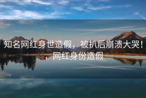 知名网红身世造假，被扒后崩溃大哭！，网红身份造假