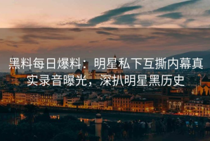 黑料每日爆料：明星私下互撕内幕真实录音曝光，深扒明星黑历史