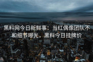 黑料网今日新鲜事：当红偶像团队不和细节曝光，黑料今日挂牌价
