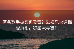著名歌手被实锤吸毒？51娱乐火速揭秘真相，歌星吸毒被抓
