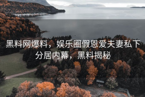 黑料网爆料，娱乐圈假恩爱夫妻私下分居内幕，黑料揭秘