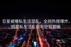 巨星被曝私生活混乱，全网热搜爆炸，明星私生活乱会有空窗期嘛
