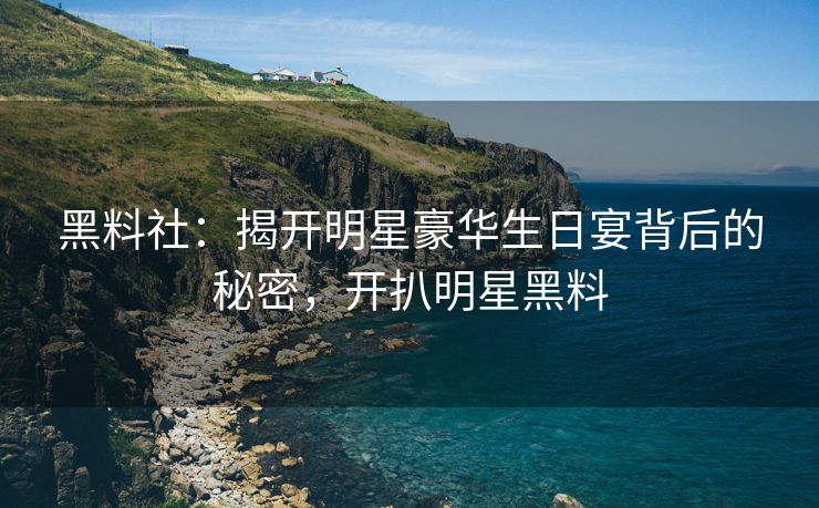 黑料社：揭开明星豪华生日宴背后的秘密，开扒明星黑料