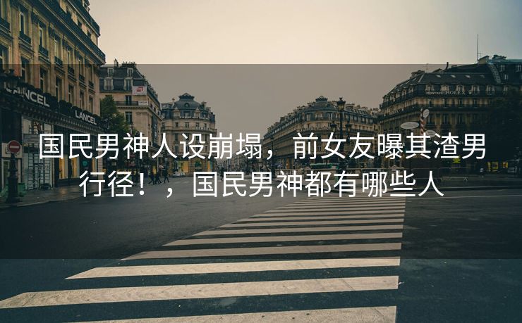 国民男神人设崩塌，前女友曝其渣男行径！，国民男神都有哪些人