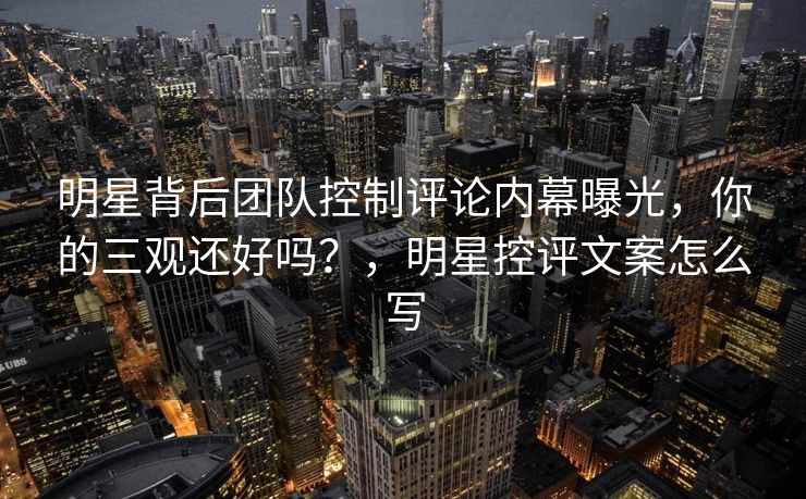 明星背后团队控制评论内幕曝光，你的三观还好吗？，明星控评文案怎么写
