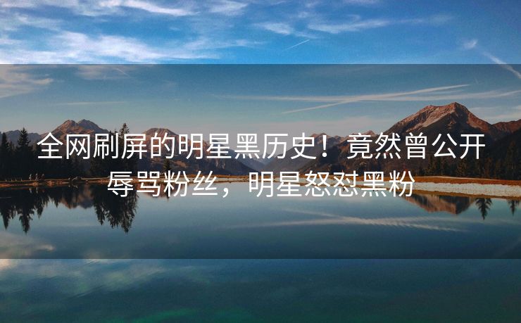 全网刷屏的明星黑历史！竟然曾公开辱骂粉丝，明星怒怼黑粉