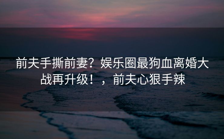 前夫手撕前妻？娱乐圈最狗血离婚大战再升级！，前夫心狠手辣