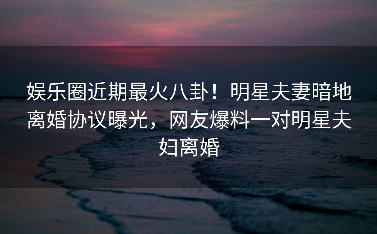 娱乐圈近期最火八卦！明星夫妻暗地离婚协议曝光，网友爆料一对明星夫妇离婚