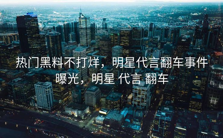 热门黑料不打烊，明星代言翻车事件曝光，明星 代言 翻车