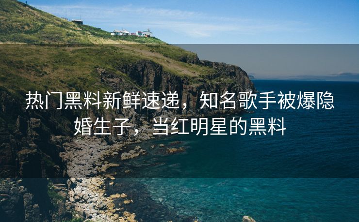 热门黑料新鲜速递，知名歌手被爆隐婚生子，当红明星的黑料