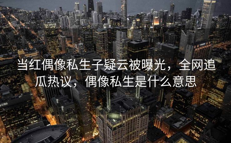 当红偶像私生子疑云被曝光，全网追瓜热议，偶像私生是什么意思