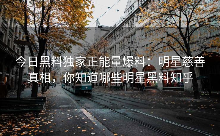 今日黑料独家正能量爆料：明星慈善真相，你知道哪些明星黑料知乎