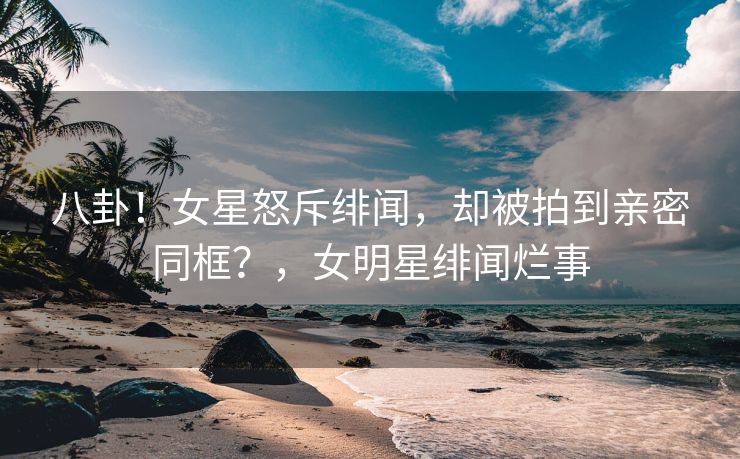 八卦！女星怒斥绯闻，却被拍到亲密同框？，女明星绯闻烂事