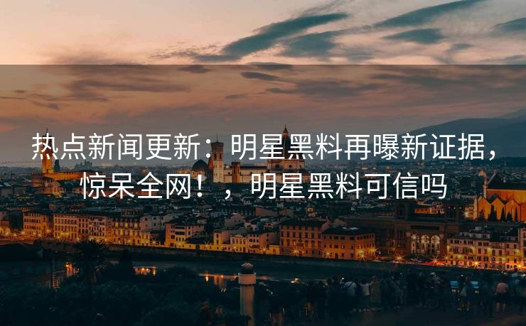 热点新闻更新：明星黑料再曝新证据，惊呆全网！，明星黑料可信吗
