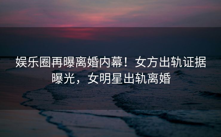 娱乐圈再曝离婚内幕！女方出轨证据曝光，女明星出轨离婚