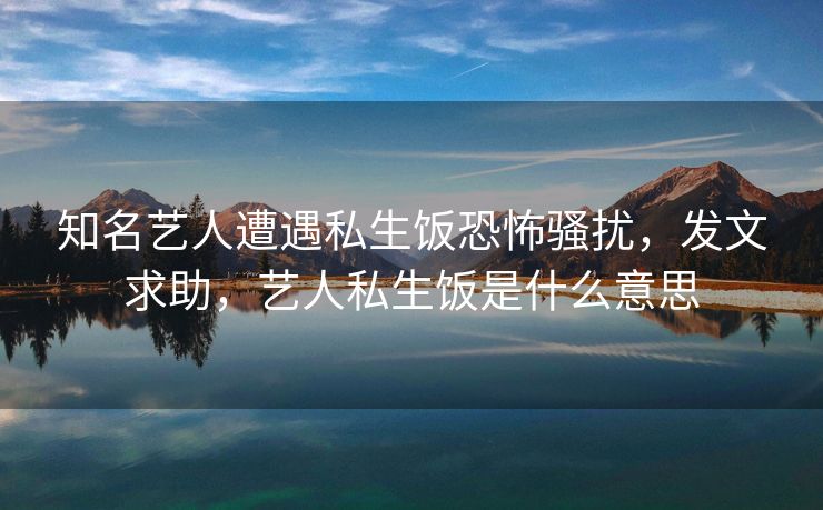 知名艺人遭遇私生饭恐怖骚扰，发文求助，艺人私生饭是什么意思