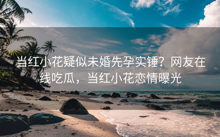 当红小花疑似未婚先孕实锤？网友在线吃瓜，当红小花恋情曝光