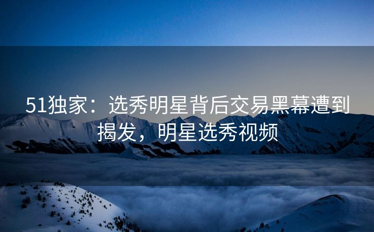 51独家：选秀明星背后交易黑幕遭到揭发，明星选秀视频
