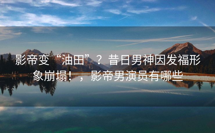 影帝变“油田”？昔日男神因发福形象崩塌！，影帝男演员有哪些