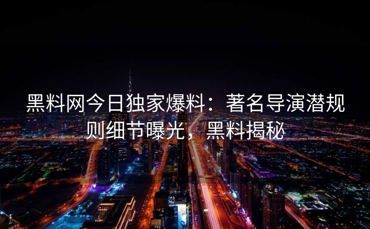 黑料网今日独家爆料：著名导演潜规则细节曝光，黑料揭秘