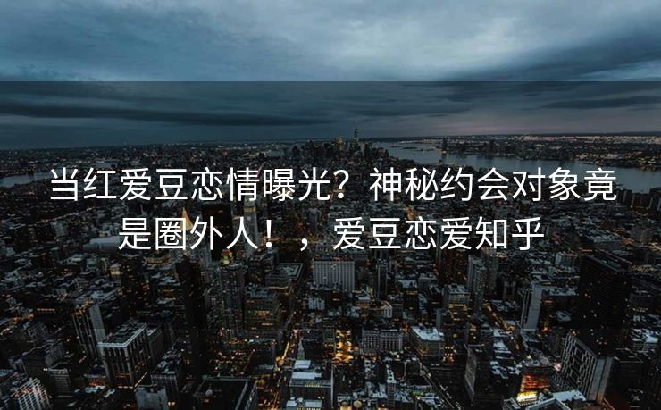 当红爱豆恋情曝光？神秘约会对象竟是圈外人！，爱豆恋爱知乎