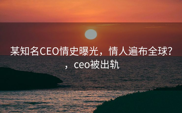 某知名CEO情史曝光，情人遍布全球？，ceo被出轨