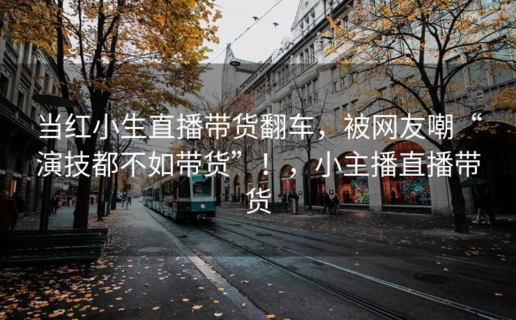 当红小生直播带货翻车，被网友嘲“演技都不如带货”！，小主播直播带货