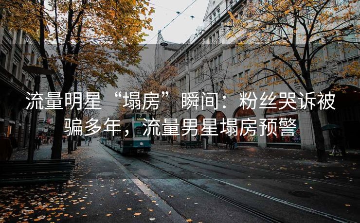 流量明星“塌房”瞬间：粉丝哭诉被骗多年，流量男星塌房预警