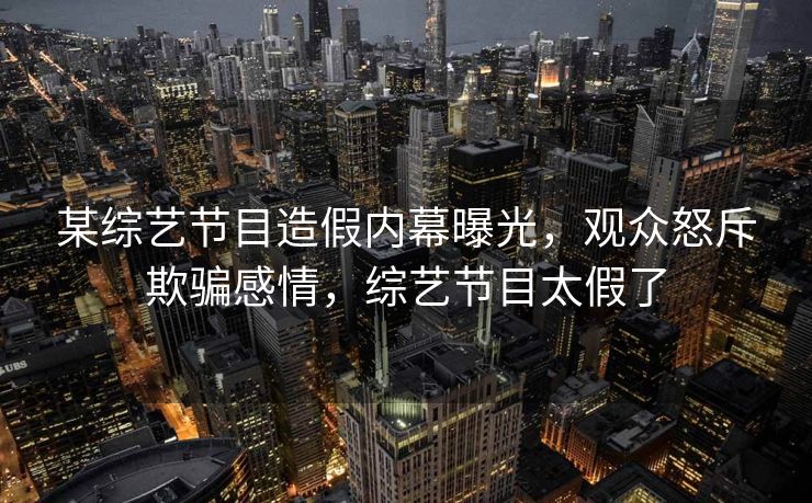 某综艺节目造假内幕曝光，观众怒斥欺骗感情，综艺节目太假了