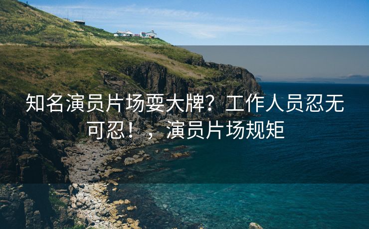 知名演员片场耍大牌？工作人员忍无可忍！，演员片场规矩