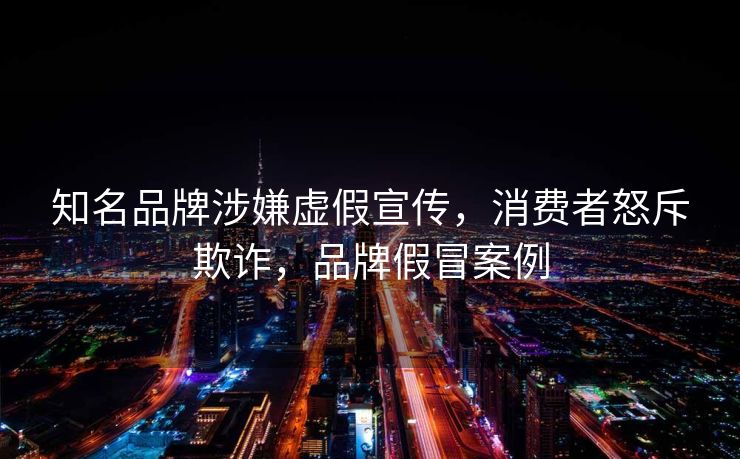 知名品牌涉嫌虚假宣传，消费者怒斥欺诈，品牌假冒案例