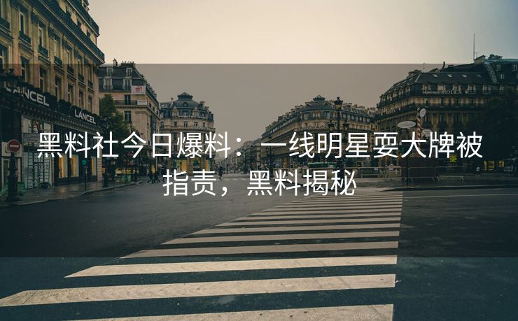 黑料社今日爆料：一线明星耍大牌被指责，黑料揭秘