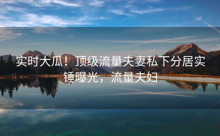 实时大瓜！顶级流量夫妻私下分居实锤曝光，流量夫妇