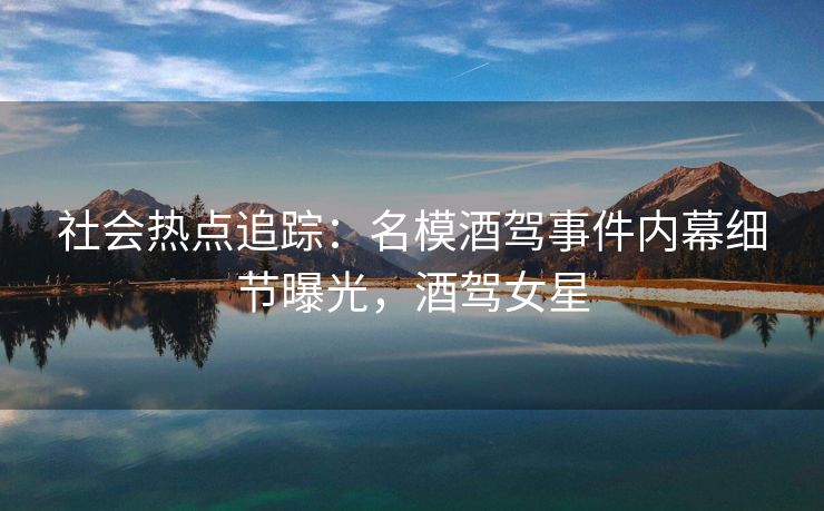 社会热点追踪：名模酒驾事件内幕细节曝光，酒驾女星