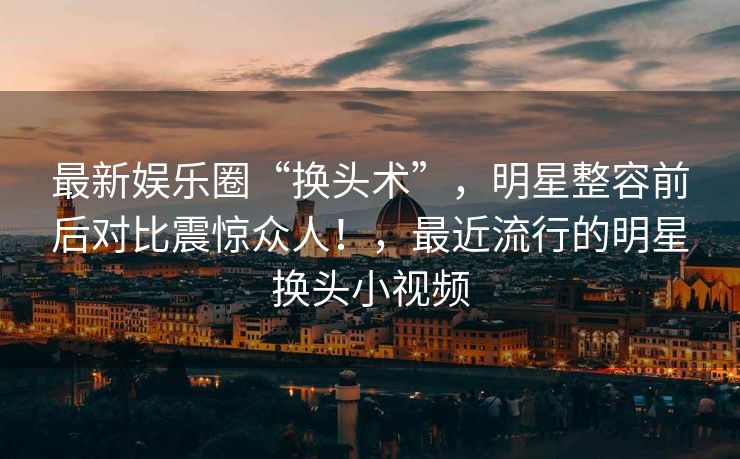 最新娱乐圈“换头术”，明星整容前后对比震惊众人！，最近流行的明星换头小视频