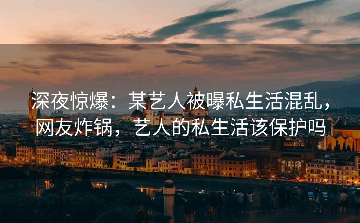 深夜惊爆：某艺人被曝私生活混乱，网友炸锅，艺人的私生活该保护吗