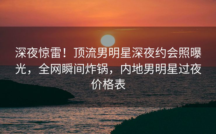 深夜惊雷！顶流男明星深夜约会照曝光，全网瞬间炸锅，内地男明星过夜价格表