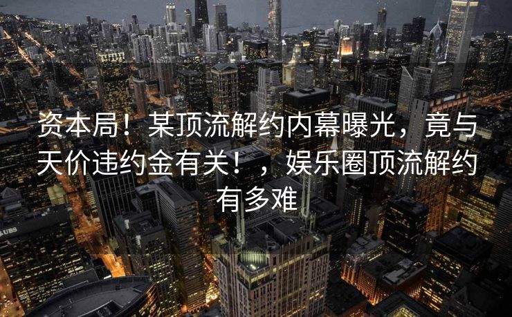 资本局！某顶流解约内幕曝光，竟与天价违约金有关！，娱乐圈顶流解约有多难