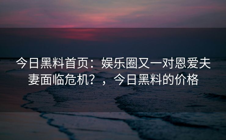 今日黑料首页：娱乐圈又一对恩爱夫妻面临危机？，今日黑料的价格