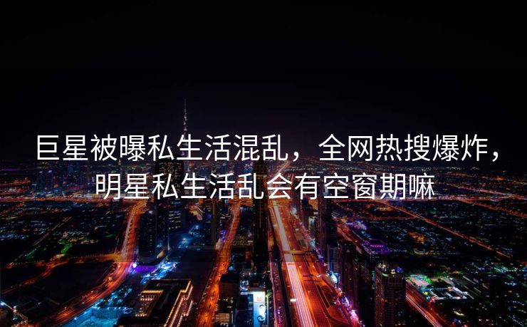 巨星被曝私生活混乱，全网热搜爆炸，明星私生活乱会有空窗期嘛