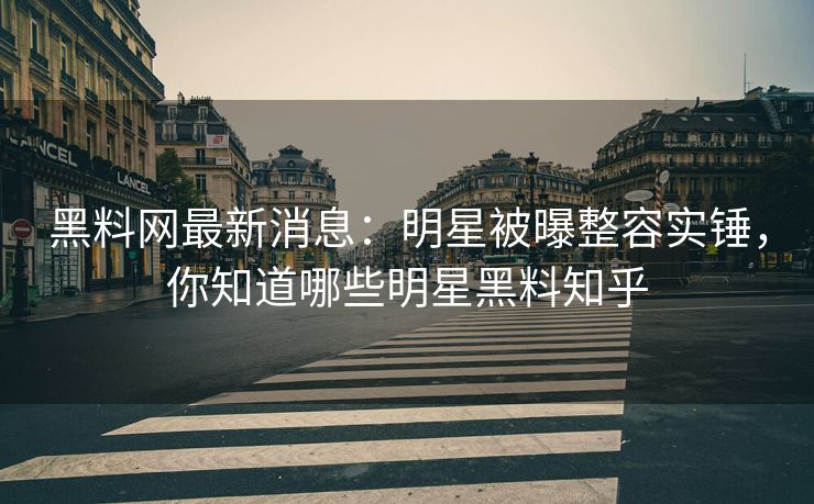 黑料网最新消息：明星被曝整容实锤，你知道哪些明星黑料知乎
