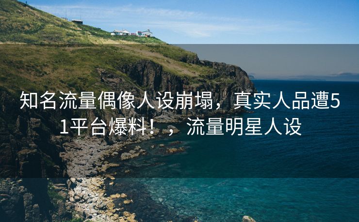 知名流量偶像人设崩塌，真实人品遭51平台爆料！，流量明星人设