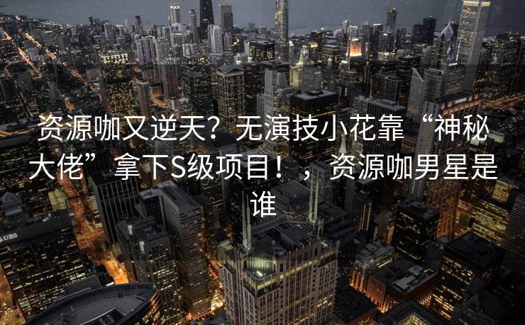 资源咖又逆天？无演技小花靠“神秘大佬”拿下S级项目！，资源咖男星是谁