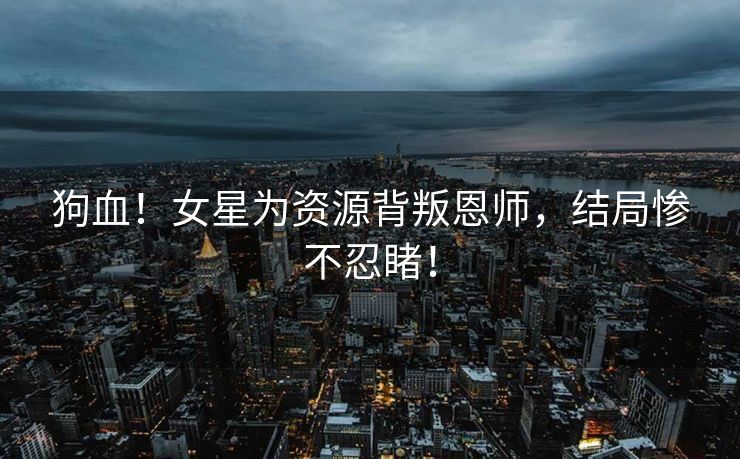 狗血！女星为资源背叛恩师，结局惨不忍睹！