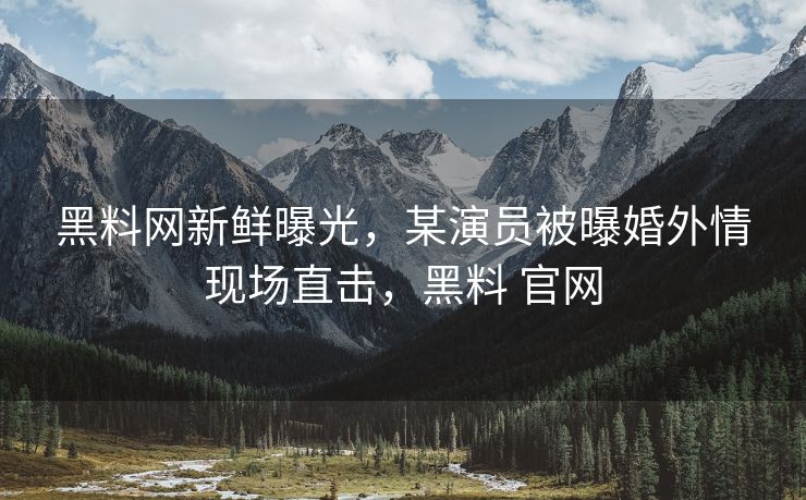 黑料网新鲜曝光，某演员被曝婚外情现场直击，黑料 官网