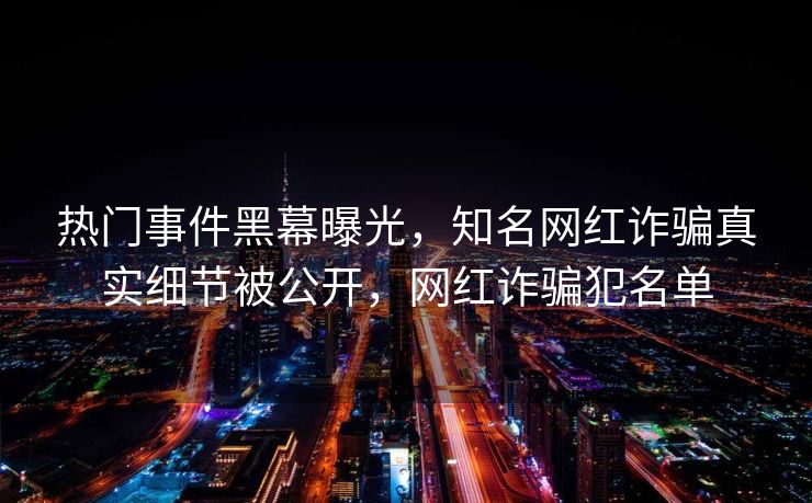 热门事件黑幕曝光，知名网红诈骗真实细节被公开，网红诈骗犯名单