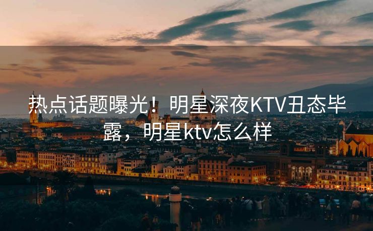 热点话题曝光！明星深夜KTV丑态毕露，明星ktv怎么样
