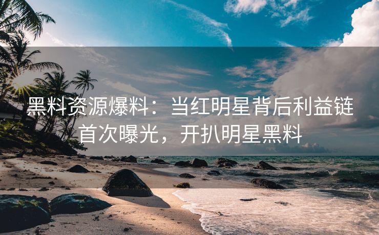 黑料资源爆料：当红明星背后利益链首次曝光，开扒明星黑料