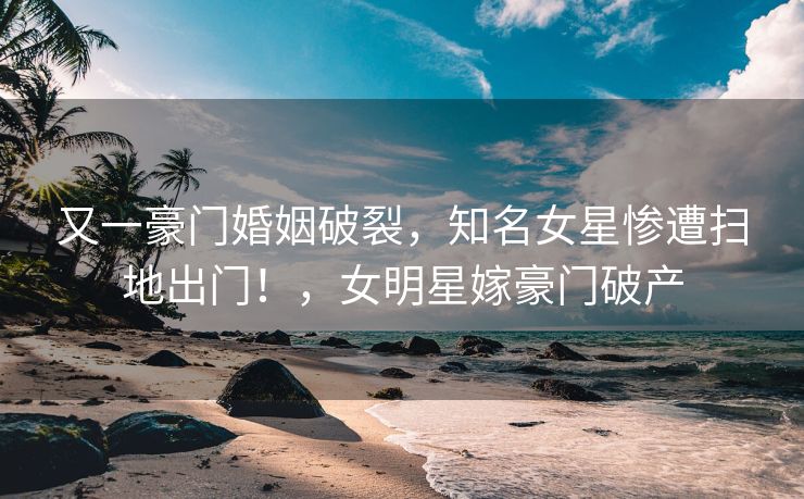 又一豪门婚姻破裂，知名女星惨遭扫地出门！，女明星嫁豪门破产