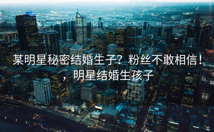 某明星秘密结婚生子？粉丝不敢相信！，明星结婚生孩子